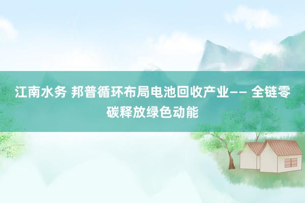 江南水务 邦普循环布局电池回收产业—— 全链零碳释放绿色动能