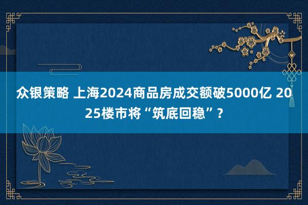 众银策略 上海2024商品房成交额破5000亿 2025楼市将“筑底回稳”？