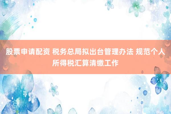 股票申请配资 税务总局拟出台管理办法 规范个人所得税汇算清缴工作