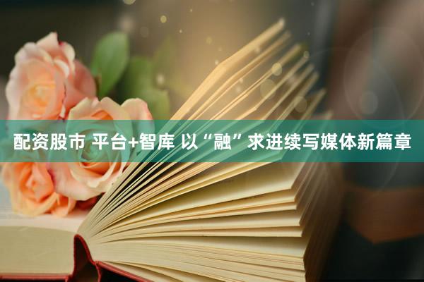 配资股市 平台+智库 以“融”求进续写媒体新篇章