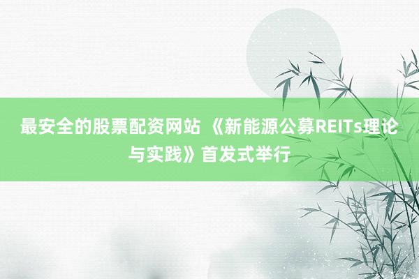 最安全的股票配资网站 《新能源公募REITs理论与实践》首发式举行