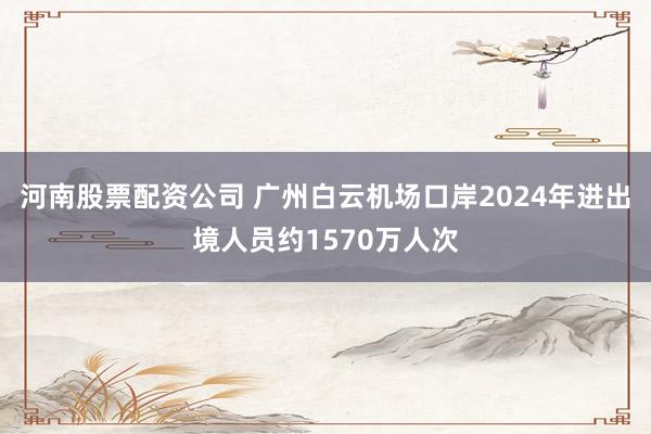 河南股票配资公司 广州白云机场口岸2024年进出境人员约1570万人次