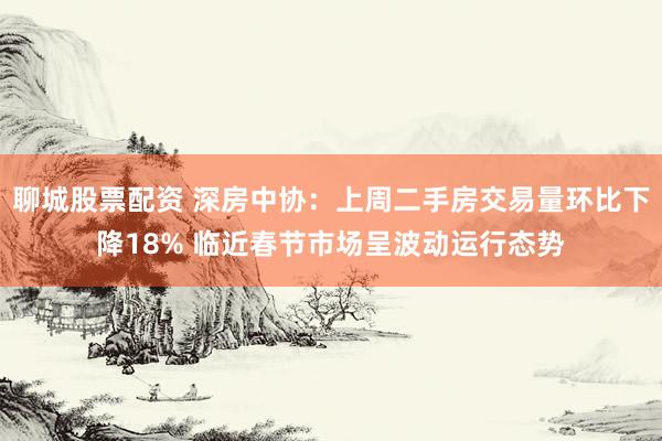 聊城股票配资 深房中协：上周二手房交易量环比下降18% 临近春节市场呈波动运行态势