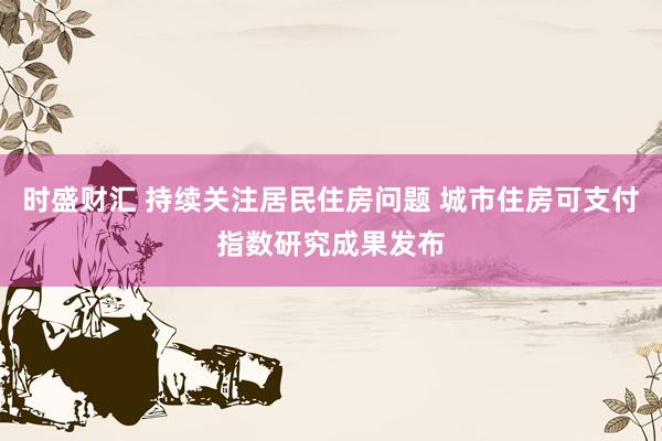 时盛财汇 持续关注居民住房问题 城市住房可支付指数研究成果发布