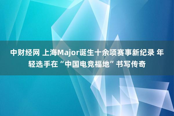 中财经网 上海Major诞生十余项赛事新纪录 年轻选手在“中国电竞福地”书写传奇