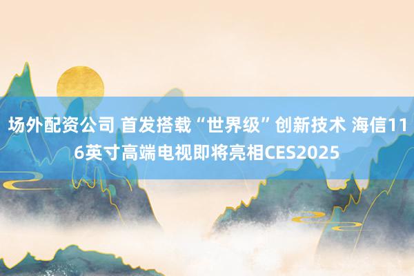 场外配资公司 首发搭载“世界级”创新技术 海信116英寸高端电视即将亮相CES2025
