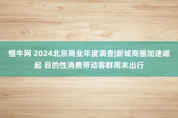 恒牛网 2024北京商业年度调查|新城商圈加速崛起 目的性消费带动客群周末出行
