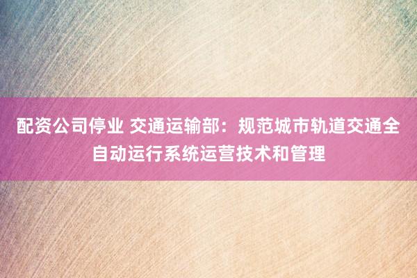 配资公司停业 交通运输部：规范城市轨道交通全自动运行系统运营技术和管理