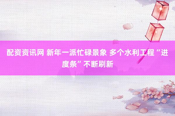 配资资讯网 新年一派忙碌景象 多个水利工程“进度条”不断刷新