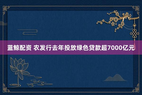 蓝鲸配资 农发行去年投放绿色贷款超7000亿元