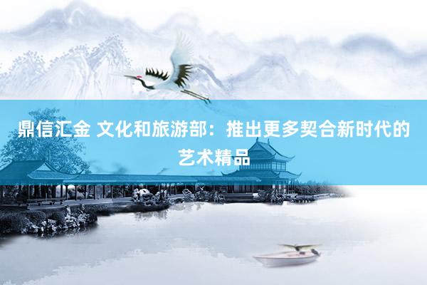 鼎信汇金 文化和旅游部：推出更多契合新时代的艺术精品