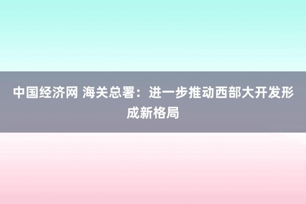 中国经济网 海关总署：进一步推动西部大开发形成新格局