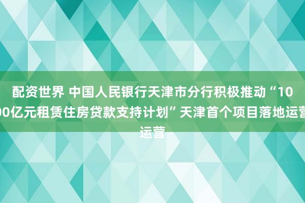 配资世界 中国人民银行天津市分行积极推动“1000亿元租赁住房贷款支持计划”天津首个项目落地运营