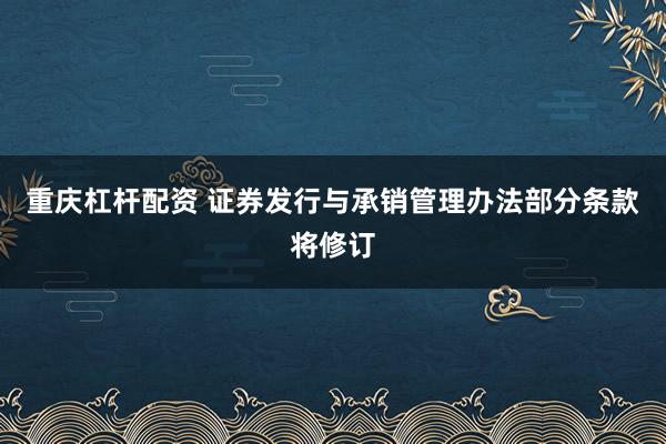 重庆杠杆配资 证券发行与承销管理办法部分条款将修订