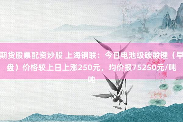 期货股票配资炒股 上海钢联：今日电池级碳酸锂（早盘）价格较上日上涨250元，均价报75250元/吨