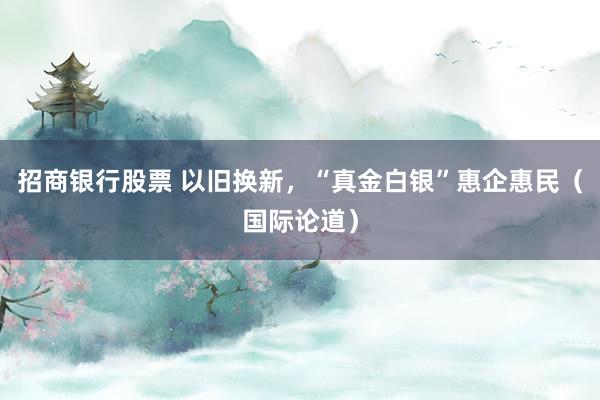 招商银行股票 以旧换新，“真金白银”惠企惠民（国际论道）