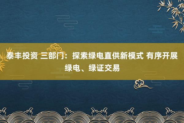 泰丰投资 三部门：探索绿电直供新模式 有序开展绿电、绿证交易