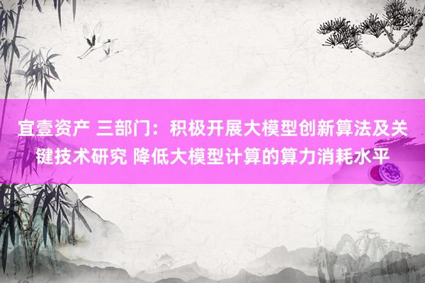 宜壹资产 三部门：积极开展大模型创新算法及关键技术研究 降低大模型计算的算力消耗水平