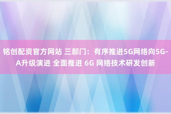铭创配资官方网站 三部门：有序推进5G网络向5G-A升级演进 全面推进 6G 网络技术研发创新