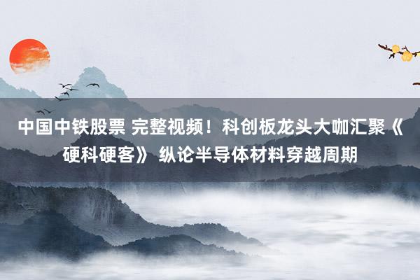 中国中铁股票 完整视频！科创板龙头大咖汇聚《硬科硬客》 纵论半导体材料穿越周期