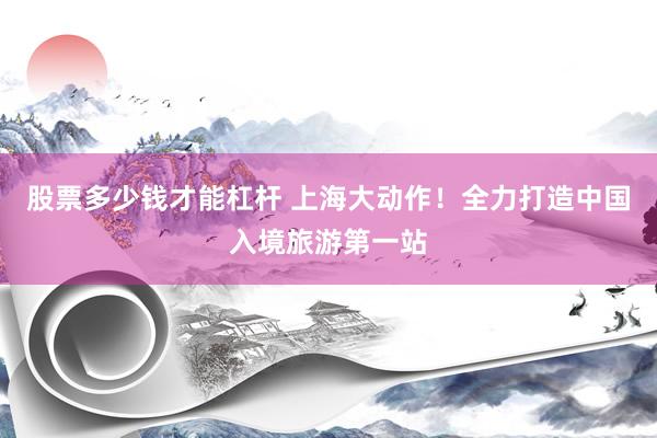 股票多少钱才能杠杆 上海大动作！全力打造中国入境旅游第一站