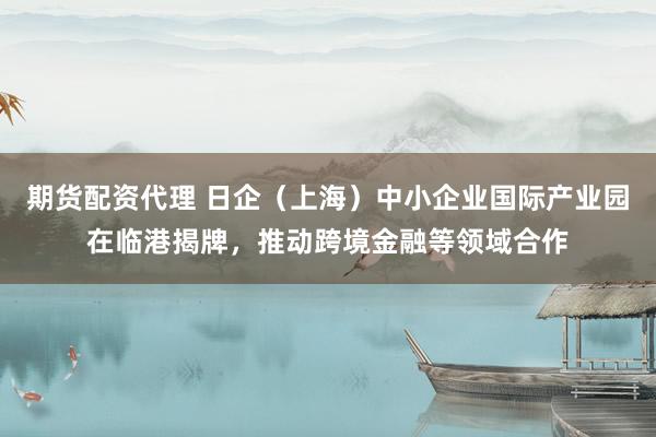 期货配资代理 日企（上海）中小企业国际产业园在临港揭牌，推动跨境金融等领域合作