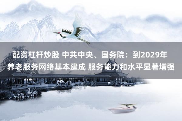 配资杠杆炒股 中共中央、国务院：到2029年 养老服务网络基本建成 服务能力和水平显著增强
