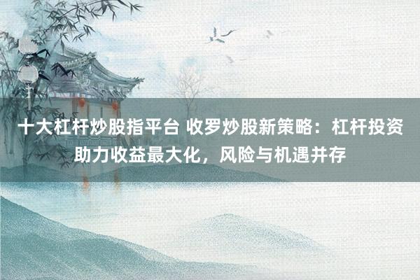 十大杠杆炒股指平台 收罗炒股新策略：杠杆投资助力收益最大化，风险与机遇并存