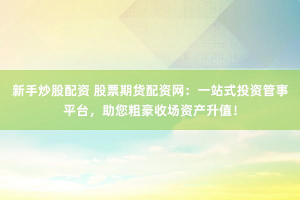 新手炒股配资 股票期货配资网：一站式投资管事平台，助您粗豪收场资产升值！