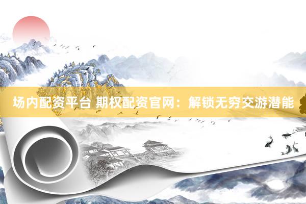 场内配资平台 期权配资官网：解锁无穷交游潜能