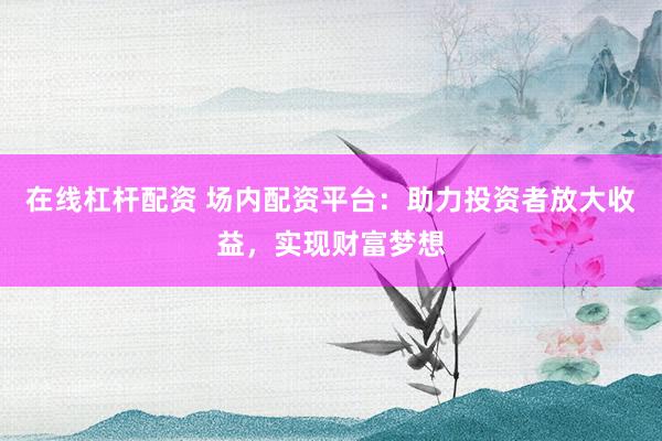 在线杠杆配资 场内配资平台：助力投资者放大收益，实现财富梦想