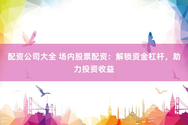 配资公司大全 场内股票配资：解锁资金杠杆，助力投资收益