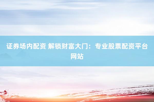 证券场内配资 解锁财富大门：专业股票配资平台网站