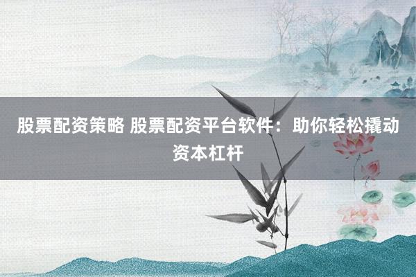 股票配资策略 股票配资平台软件：助你轻松撬动资本杠杆