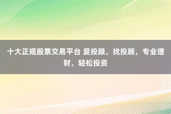 十大正规股票交易平台 爱投顾，找投顾，专业理财，轻松投资