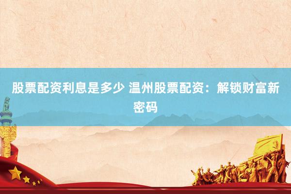 股票配资利息是多少 温州股票配资：解锁财富新密码