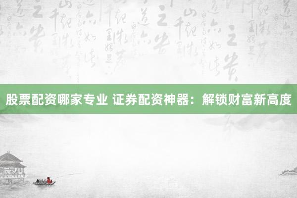 股票配资哪家专业 证券配资神器：解锁财富新高度