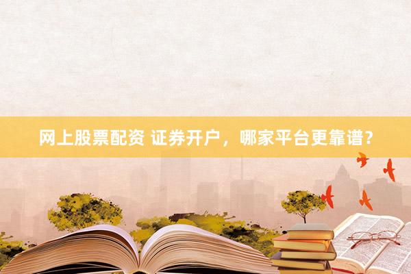 网上股票配资 证券开户，哪家平台更靠谱？