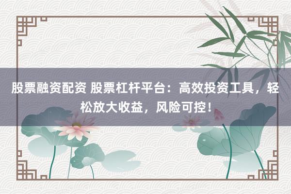 股票融资配资 股票杠杆平台：高效投资工具，轻松放大收益，风险可控！