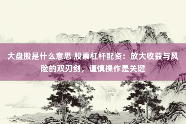 大盘股是什么意思 股票杠杆配资：放大收益与风险的双刃剑，谨慎操作是关键