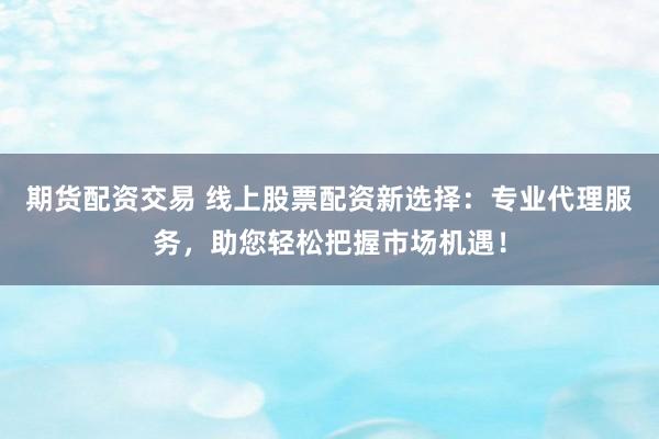 期货配资交易 线上股票配资新选择：专业代理服务，助您轻松把握市场机遇！