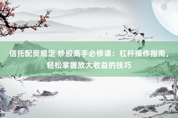信托配资规定 炒股高手必修课：杠杆操作指南，轻松掌握放大收益的技巧