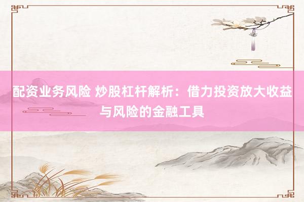 配资业务风险 炒股杠杆解析：借力投资放大收益与风险的金融工具