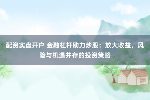 配资实盘开户 金融杠杆助力炒股：放大收益，风险与机遇并存的投资策略