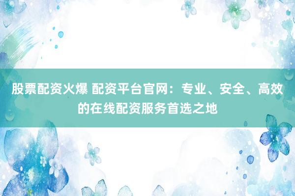 股票配资火爆 配资平台官网：专业、安全、高效的在线配资服务首选之地