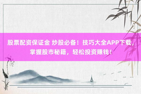 股票配资保证金 炒股必备！技巧大全APP下载，掌握股市秘籍，轻松投资赚钱！