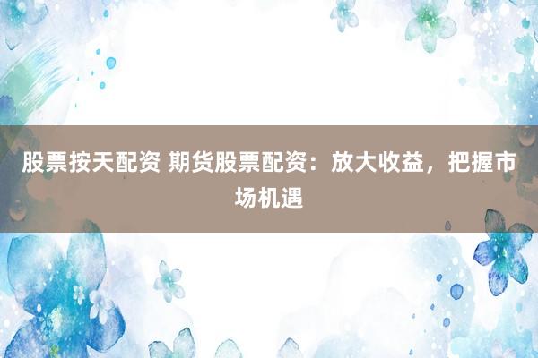 股票按天配资 期货股票配资：放大收益，把握市场机遇