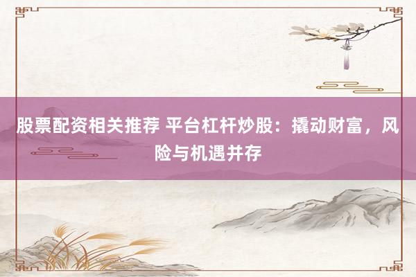 股票配资相关推荐 平台杠杆炒股：撬动财富，风险与机遇并存