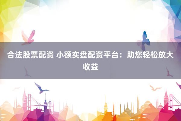 合法股票配资 小额实盘配资平台：助您轻松放大收益