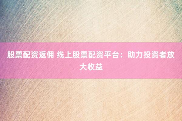 股票配资返佣 线上股票配资平台：助力投资者放大收益